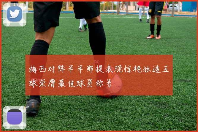 梅西对阵辛辛那提表现惊艳独造五球荣膺最佳球员称号