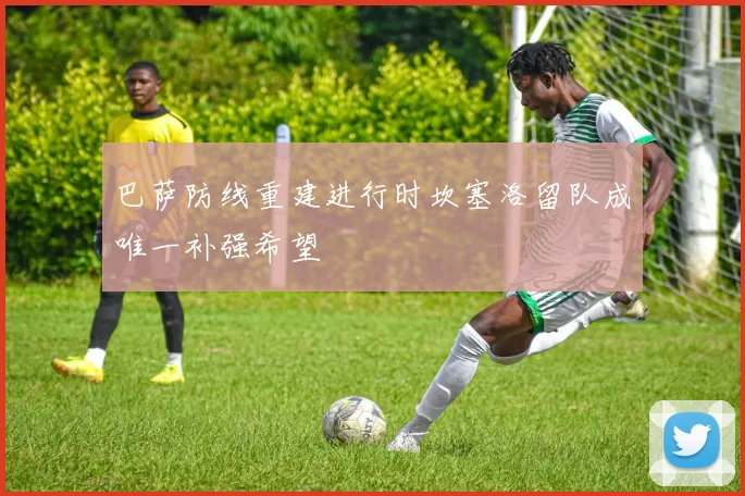 巴萨防线重建进行时坎塞洛留队成唯一补强希望