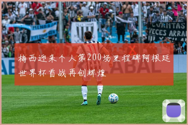 梅西迎来个人第200场里程碑阿根廷世界杯首战再创辉煌