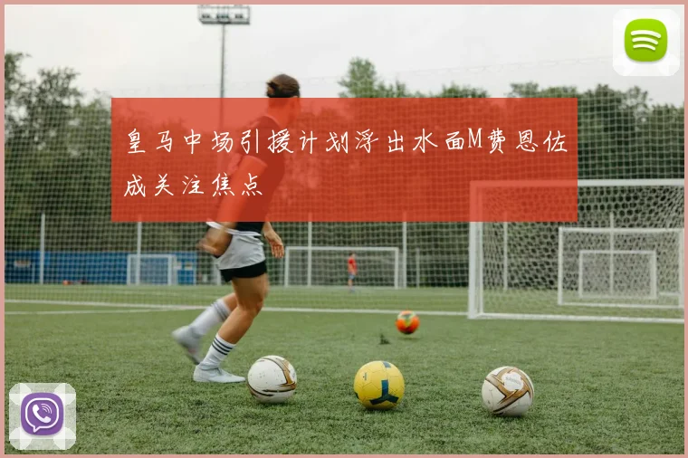 皇马中场引援计划浮出水面M费恩佐成关注焦点