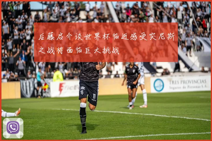 后藤启介谈世界杯临近感受突尼斯之战将面临巨大挑战