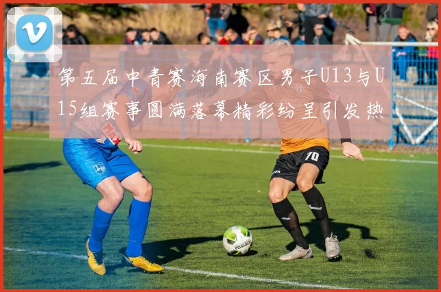 第五届中青赛海南赛区男子U13与U15组赛事圆满落幕精彩纷呈引发热烈反响