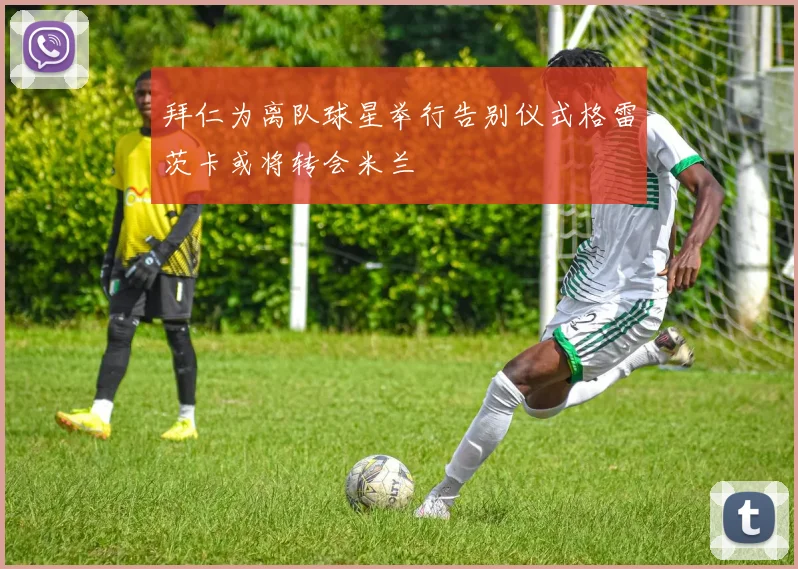 拜仁为离队球星举行告别仪式格雷茨卡或将转会米兰