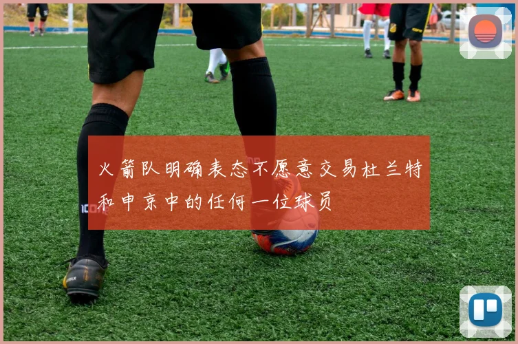 火箭队明确表态不愿意交易杜兰特和申京中的任何一位球员