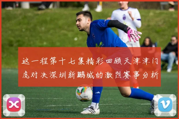 这一程第十七集精彩回顾天津津门虎对决深圳新鹏城的激烈赛事分析与亮点解读