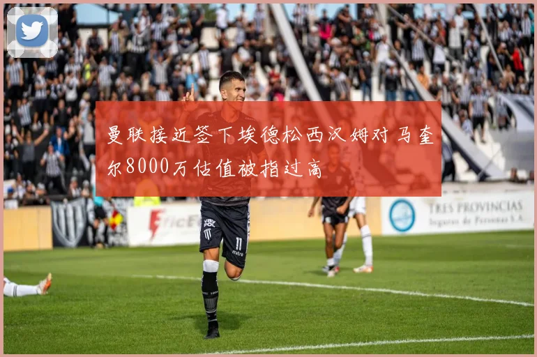 曼联接近签下埃德松西汉姆对马奎尔8000万估值被指过高