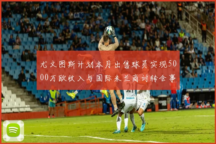 尤文图斯计划本月出售球员实现5000万欧收入与国际米兰商讨转会事宜