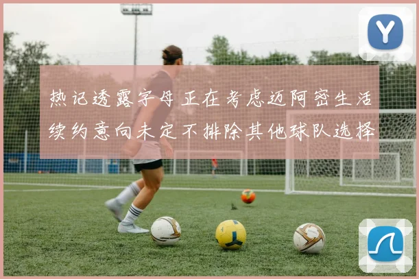 热记透露字母正在考虑迈阿密生活续约意向未定不排除其他球队选择