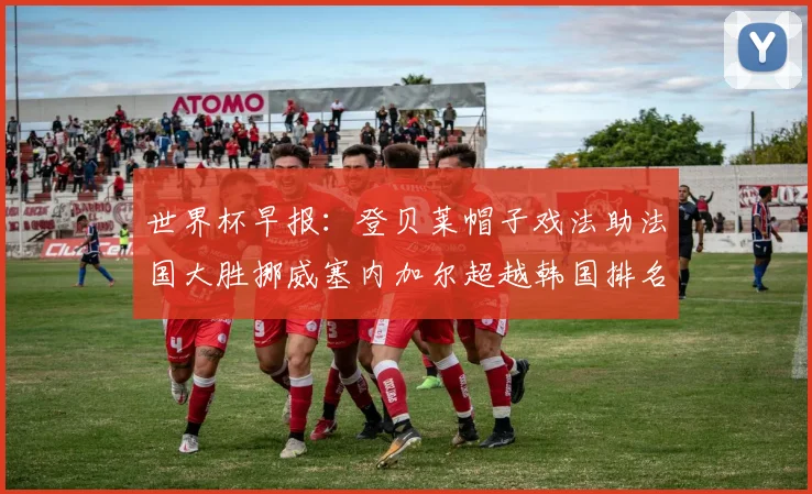 世界杯早报：登贝莱帽子戏法助法国大胜挪威塞内加尔超越韩国排名提升