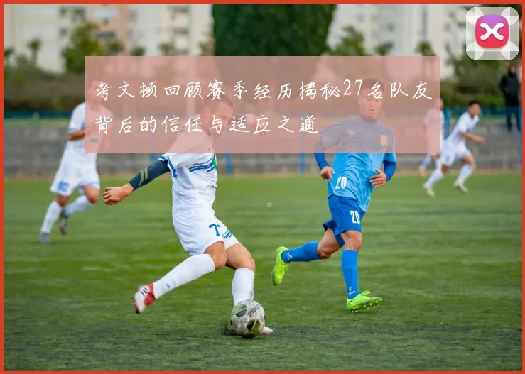 考文顿回顾赛季经历揭秘27名队友背后的信任与适应之道