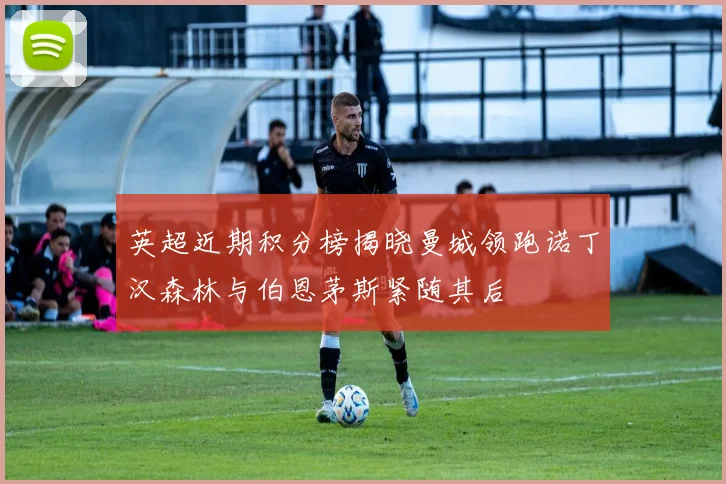 英超近期积分榜揭晓曼城领跑诺丁汉森林与伯恩茅斯紧随其后