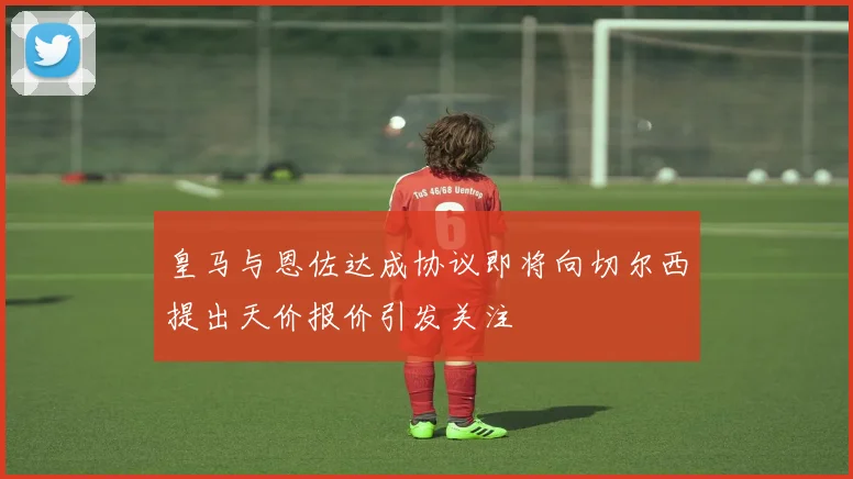 皇马与恩佐达成协议即将向切尔西提出天价报价引发关注