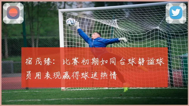 宿茂臻：比赛初期如同台球静谧球员用表现赢得球迷热情