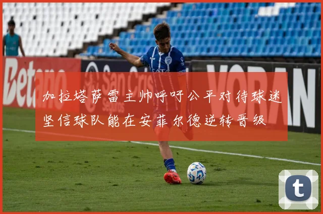 加拉塔萨雷主帅呼吁公平对待球迷坚信球队能在安菲尔德逆转晋级