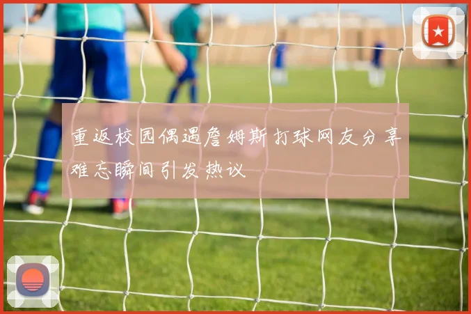 重返校园偶遇詹姆斯打球网友分享难忘瞬间引发热议