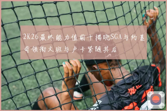 2K26最终能力值前十揭晓SGA与约基奇领衔文班与卢卡紧随其后