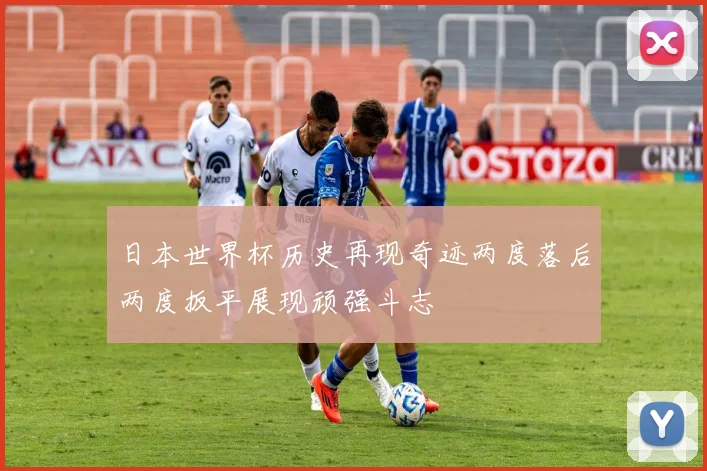 日本世界杯历史再现奇迹两度落后两度扳平展现顽强斗志
